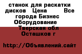 станок для раскатки дисков › Цена ­ 75 - Все города Бизнес » Оборудование   . Тверская обл.,Осташков г.